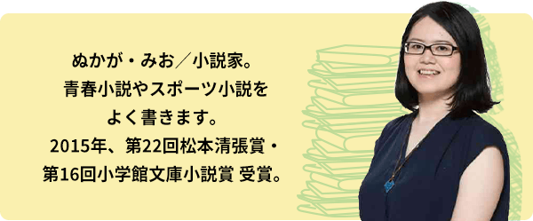 ぬかが・みお／小説家。青春小説やスポーツ小説をよく書きます。2015年、第22回松本清張賞・第16回小学館文庫小説賞 受賞