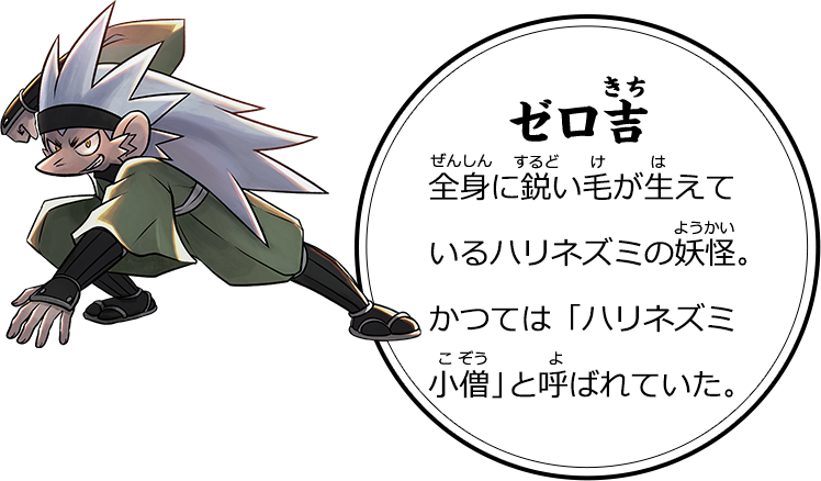 ゼロ吉 全身に鋭い毛が生えているハリネズミの妖怪。かつては「ハリネズミ小僧」と呼ばれていた。