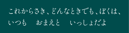 これからさき、どんなときでも、ぼくは、いつも　おまえと　いっしょだよ