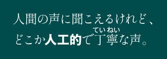 人間の声に聞こえるけれど、どこか人工的で丁寧な声。