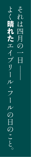 それは四月の一日――よく晴れたエイプリール・フールの日のこと。