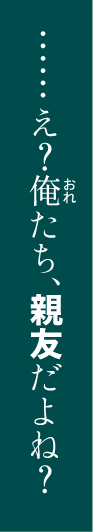 ‥‥‥え？俺たち、親友だよね？